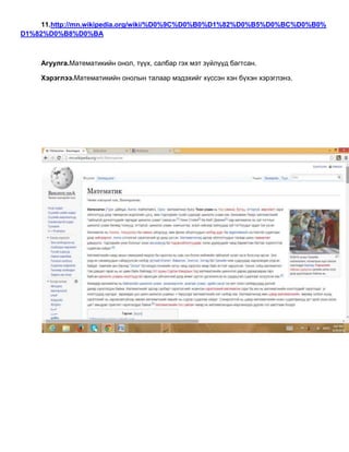 11.http://mn.wikipedia.org/wiki/%D0%9C%D0%B0%D1%82%D0%B5%D0%BC%D0%B0%
D1%82%D0%B8%D0%BA
Агуулга.Математикийн онол, түүх, салбар гэх мэт зүйлүүд багтсан.
Хэрэглээ.Математикийн онолын талаар мэдэхийг хүссэн хэн бүхэн хэрэглэнэ.
 
