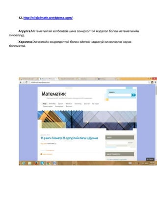 12. http://niislelmath.wordpress.com/
Агуулга.Математиктай холбоотой шинэ сонирхолтой мэдэлэл болон математикийн
хичээлүүд.
Хэрэглээ.Хичээлийн хоцрогдолтой болон ойлгож чадаагүй хичээлээлээ харах
боломжтой.
 