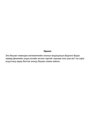 Оршил
Энэ бяцхан номондоо математикийн онолын мэдэгдэхүүн,бодлого бодох
заавар,физикийн үндэс,онлайн хичээл зэргийг хаанаас олж үзэх вэ? гэх зэрэг
асуултанд хариу болгож энэхүү бяцхан номоо хийсэн.
 