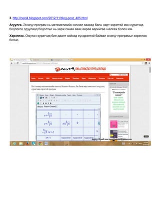 3. http://next4.blogspot.com/2012/11/blog-post_485.html
Агуулга. Энэхүү програм нь математикийн хичээл заахад багш нарт хэрэгтэй мөн сурагчид
бодлогоо оруулаад бодолтыг нь харж санаа авах өөрөө өөрийгөө шалгаж болох юм.
Хэрэглээ. Оюутан сурагчид бие даалт хийхэд хүндрэлтэй байвал энэхүү програмыг хэрэглэж
болно.
 