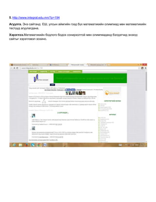 5. http://www.integral.edu.mn/?p=194
Агуулга. Энэ сайтанд ЕШ, улсын аймгийн гээд бүх математикийн олимпиад мөн математикийн
тестүүд агуулагдана.
Хэрэглээ.Математикийн бодлого бодох сонирхолтой мөн олимпиаданд бэлдэгчид энэхүү
сайтыг хэрэглэвэл зохино.
 