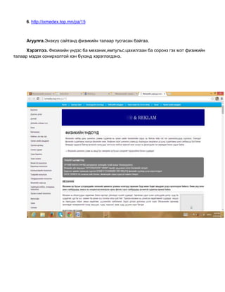 6. http://ixmedex.top.mn/pa/15
Агуулга.Энэхүү сайтанд физикийн талаар тусгасан байгаа.
Хэрэглээ. Физикийн үндэс ба механик,импульс,цахилгаан ба соронз гэх мэт физикийн
талаар мэдэх сонирхолтой хэн бүхэнд хэрэглэгдэнэ.
 