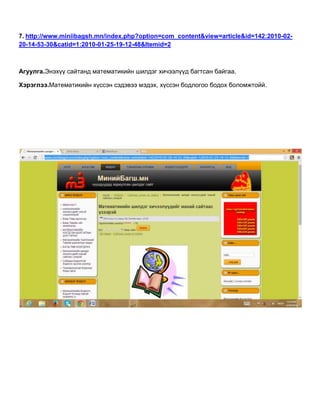 7. http://www.miniibagsh.mn/index.php?option=com_content&view=article&id=142:2010-02-
20-14-53-30&catid=1:2010-01-25-19-12-48&Itemid=2
Агуулга.Энэхүү сайтанд математикийн шилдэг хичээлүүд багтсан байгаа.
Хэрэглээ.Математикийн хүссэн сэдэвээ мэдэх, хүссэн бодлогоо бодох боломжтойй.
 