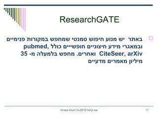 ResearchGATE
‫פנימיים‬ ‫במקורות‬ ‫שמחפש‬ ‫סמנטי‬ ‫חיפוש‬ ‫מנוע‬ ‫יש‬ ‫באתר‬
‫כולל‬ ‫חופשייים‬ ‫חיצוניים‬ ‫מידע‬ ‫ובמאגרי‬pubmed,
CiteSeer, arXiv-‫מ‬ ‫בלמעלה‬ ‫מחפש‬ .‫ואחרים‬35
‫מדעיים‬ ‫מאמרים‬ ‫מיליון‬
,‫קלומל‬ ‫ענת‬2012‫שמורות‬ ‫הזכויות‬ ‫כל‬ 11
 