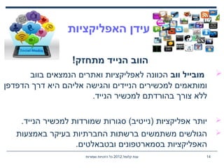 ,‫קלומל‬ ‫ענת‬2012‫שמורות‬ ‫הזכויות‬ ‫כל‬ 14
‫האפליקציות‬ ‫עידן‬
!‫מתחזק‬ ‫הנייד‬ ‫הווב‬
‫ווב‬ ‫מובייל‬‫בווב‬ ‫הנמצאים‬ ‫ואתרים‬ ‫לאפליקציות‬ ‫הכוונה‬
‫הדפדפן‬ ‫דרך‬ ‫היא‬ ‫אליהם‬ ‫והגישה‬ ‫הניידים‬ ‫למכשירים‬ ‫ומותאמים‬
.‫הנייד‬ ‫למכשיר‬ ‫בהורדתם‬ ‫צורך‬ ‫ללא‬
.‫הנייד‬ ‫למכשיר‬ ‫שמורדות‬ ‫סגורות‬ (‫)נייטיב‬ ‫אפליקציות‬ ‫יותר‬
‫באמצעות‬ ‫בעיקר‬ ‫החברתיות‬ ‫ברשתות‬ ‫משתמשים‬ ‫הגולשים‬
.‫ובטבאלטים‬ ‫בסמארטפונים‬ ‫האפליקציות‬
 