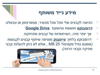 ,‫קלומל‬ ‫ענת‬2012‫שמורות‬ ‫הזכויות‬ ‫כל‬ 15
‫משותף‬ ‫נייד‬ ‫מידע‬
.‫טבאלט‬ ‫או‬ ‫סמארטפון‬ ,‫מכשיר‬ ‫מכל‬ ‫מכל‬ ‫שלי‬ ‫לקבצים‬ ‫הגישה‬
‫דרופבוקס‬‫מהשקת‬ ‫חוששת‬Google Drive
.‫מתחזקת‬ ‫קבצים‬ ‫של‬ ‫השיתופיות‬ ,‫מזה‬ ‫יותר‬ ‫אך‬
:‫בלחץ‬ ‫דרופבוקס‬‫פייסבוק‬‫לקבוצות‬ ‫קבצים‬ ‫שיתוף‬ ‫מוסיפה‬
‫מקסימלי‬ ‫גודל‬ ‫)אומנם‬25MB‫קבצי‬ ‫להעלות‬ ‫ניתן‬ ‫לא‬ ‫אולם‬ ,
.(‫הרצה‬ ‫וקבצי‬ ‫מוזיקה‬
 