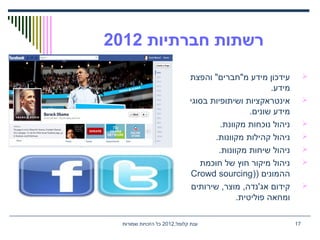 ,‫קלומל‬ ‫ענת‬2012‫שמורות‬ ‫הזכויות‬ ‫כל‬ 17
‫חברתיות‬ ‫רשתות‬2012
‫והפצת‬ "‫מ"חברים‬ ‫מידע‬ ‫עידכון‬
.‫מידע‬
‫בסוגי‬ ‫ושיתופיות‬ ‫אינטראקציות‬
.‫שונים‬ ‫מידע‬
.‫מקוונת‬ ‫נוכחות‬ ‫ניהול‬
.‫מקוונות‬ ‫קהילות‬ ‫ניהול‬
.‫מקוונות‬ ‫שיחות‬ ‫ניהול‬
‫חוכמת‬ ‫של‬ ‫חוץ‬ ‫מיקור‬ ‫ניהול‬
) ‫ההמונים‬)Crowd sourcing
‫שירותים‬ ,‫מוצר‬ ,‫אג'נדה‬ ‫קידום‬
.‫פוליטית‬ ‫ומחאה‬
 