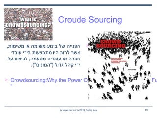 ,‫קלומל‬ ‫ענת‬2012‫שמורות‬ ‫הזכויות‬ ‫כל‬ 19
Croude Sourcing
,‫משימות‬ ‫או‬ ‫משימה‬ ‫ביצוע‬ ‫של‬ ‫הפנייה‬
‫עובדי‬ ‫בידי‬ ‫מתבצעות‬ ‫היו‬ ‫לרוב‬ ‫אשר‬
-‫על‬ ‫לביצוע‬ ,‫מטעמה‬ ‫עובדים‬ ‫או‬ ‫חברה‬
.("‫)"המונים‬ ‫גדול‬ ‫קהל‬ ‫ידי‬
 Crowdsourcing:Why the Power Of The Crowd Is Driving The Fu
”
 