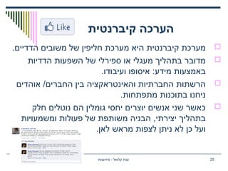 ‫קיברנטית‬ ‫הערכה‬
.‫הדדיים‬ ‫משובים‬ ‫של‬ ‫חליפין‬ ‫מערכת‬ ‫היא‬ ‫קיברנטית‬ ‫מערכת‬
‫הדדיות‬ ‫השפעות‬ ‫של‬ ‫ספירלי‬ ‫או‬ ‫מעגלי‬ ‫בתהליך‬ ‫מדובר‬
.‫ועיבודו‬ ‫איסופו‬ :‫מידע‬ ‫באמצעות‬
‫אוהדים‬ /‫החברים‬ ‫בין‬ ‫והאינטראקציה‬ ‫החברתיות‬ ‫הרשתות‬
.‫מתפתחות‬ ‫בתוכנות‬ ‫ניחנו‬
‫חלק‬ ‫נוטלים‬ ‫הם‬ ‫גומלין‬ ‫יחסי‬ ‫יוצרים‬ ‫אנשים‬ ‫שני‬ ‫כאשר‬
‫ומשמעויות‬ ‫פעולות‬ ‫של‬ ‫משותפת‬ ‫הבניה‬ ,‫יצירתי‬ ‫בתהליך‬
.‫לאן‬ ‫מראש‬ ‫לצפות‬ ‫ניתן‬ ‫לא‬ ‫כן‬ ‫ועל‬
‫מידענות‬ - ‫קלומל‬ ‫ענת‬ 25
 