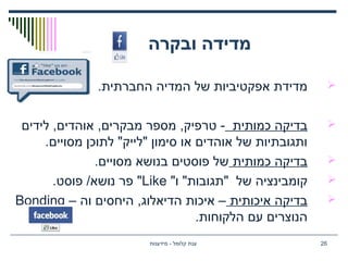‫ובקרה‬ ‫מדידה‬
.‫החברתית‬ ‫המדיה‬ ‫של‬ ‫אפקטיביות‬ ‫מדידת‬
‫כמותית‬ ‫בדיקה‬‫לידים‬ ,‫אוהדים‬ ,‫מבקרים‬ ‫מספר‬ ,‫טרפיק‬ -
.‫מסויים‬ ‫לתוכן‬ "‫"לייק‬ ‫סימון‬ ‫או‬ ‫אוהדים‬ ‫של‬ ‫ותגובתיות‬
‫כמותית‬ ‫בדיקה‬.‫מסויים‬ ‫בנושא‬ ‫פוסטים‬ ‫של‬
"‫ו‬ "‫"תגובות‬ ‫של‬ ‫קומבינציה‬Like.‫פוסט‬ /‫נושא‬ ‫פר‬ "
‫איכותית‬ ‫בדיקה‬– ‫וה‬ ‫היחסים‬ ,‫הדיאלוג‬ ‫איכות‬ –Bonding
.‫הלקוחות‬ ‫עם‬ ‫הנוצרים‬
‫מידענות‬ - ‫קלומל‬ ‫ענת‬ 26
 
