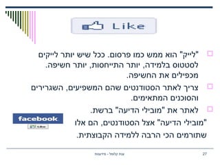 "‫"לייק‬‫לייקים‬ ‫יותר‬ ‫שיש‬ ‫ככל‬ .‫פרסום‬ ‫כמו‬ ‫ממש‬ ‫הוא‬
.‫חשיפה‬ ‫יותר‬ ,‫התייחסות‬ ‫יותר‬ ,‫בלמידה‬ ‫לסטטוס‬
.‫החשיפה‬ ‫את‬ ‫מכפילים‬
‫השגרירים‬ ,‫המשפיעים‬ ‫שהם‬ ‫הסטודנטים‬ ‫לאתר‬ ‫צריך‬
.‫המתאימים‬ ‫והסוכנים‬
.‫ברשת‬ "‫הדיעה‬ ‫"מובילי‬ ‫את‬ ‫לאתר‬
‫אלו‬ ‫הם‬ ,‫הסטודנטים‬ ‫אצל‬ "‫הדיעה‬ ‫"מובילי‬
.‫הקבוצתית‬ ‫ללמידה‬ ‫הרבה‬ ‫הכי‬ ‫שתורמים‬
‫מידענות‬ - ‫קלומל‬ ‫ענת‬ 27
 