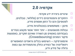 ‫אקדמיה‬2.0
.‫אקדמי‬ ‫ידע‬ ‫ביצירת‬ ‫שינויים‬
,‫טבלטים‬ ,‫)סלולאר‬ ‫ניידים‬ ‫והסטודנטים‬ ‫החוקרים‬
.‫מידע‬ ‫אוספים‬ ‫הזמן‬ ‫כל‬ ‫והם‬ (‫לפטופים‬
.‫מידע‬ ‫בטכנולוגיות‬ ‫משתמשים‬ – ‫מיכון‬
‫נעזרים‬ ‫מקצוע‬ ‫אנשי‬ ‫ויותר‬ ‫יותר‬ – ‫מטשטשים‬ ‫גבולות‬
‫באמצעות‬ ,‫חוקרים‬ ‫שאינם‬ ‫השורה‬ ‫מן‬ ‫באנשים‬ ‫בעבודתם‬
) ‫המונים‬ ‫מיקור‬Crowedsourcing.(
‫המאפשרים‬ ‫גראפיים‬ ‫בכלים‬ ‫השימוש‬ – ‫אינפוגרפיקה‬
‫כמות‬ ‫עם‬ ‫מהתמודדות‬ ‫כחלק‬ ‫המידע‬ ‫של‬ ‫ויזואליזציה‬
.‫וידע‬ ‫מידע‬ ‫של‬ ‫גדולה‬
,‫קלומל‬ ‫ענת‬2012‫שמורות‬ ‫הזכויות‬ ‫כל‬ 3
 