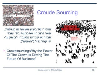 ,‫קלומל‬ ‫ענת‬2012‫שמורות‬ ‫הזכויות‬ ‫כל‬ 30
Croude Sourcing
,‫משימות‬ ‫או‬ ‫משימה‬ ‫ביצוע‬ ‫של‬ ‫הפנייה‬
‫עובדי‬ ‫בידי‬ ‫מתבצעות‬ ‫היו‬ ‫לרוב‬ ‫אשר‬
-‫על‬ ‫לביצוע‬ ,‫מטעמה‬ ‫עובדים‬ ‫או‬ ‫חברה‬
.("‫)"המונים‬ ‫גדול‬ ‫קהל‬ ‫ידי‬
 Crowdsourcing:Why the Power
Of The Crowd Is Driving The
Future Of Business”
 