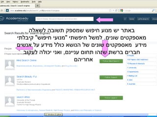 ‫לשאלה‬ ‫תשובה‬ ‫שמספק‬ ‫חיפוש‬ ‫מנוע‬ ‫יש‬ ‫באתר‬
‫קיבלתי‬ "‫חיפוש‬ ‫"מנועי‬ ‫חיפשתי‬ ‫למשל‬ .‫שונים‬ ‫מאספקטים‬
‫אנשים‬ ‫על‬ ‫מידע‬ ‫כולל‬ ‫הנושא‬ ‫של‬ ‫שונים‬ ‫מאספקטים‬ ‫מידע‬
‫לעקוב‬ ‫יכולה‬ ‫ואני‬ ,‫עניינם‬ ‫תחום‬ ‫שזהו‬ ‫ברשת‬ ‫חברים‬
‫אחריהם‬
 