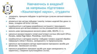Навчаючись в академії
за напрямом підготовки
«Компютерні науки», студенти
 розкриють принципи побудови та архітектури сучасних автоматизованих
систем;
 дізнаються про методи побудови і аналізу типових моделей баз даних та
знань, складних об’єктів і систем;
 ознайомляться з методами розроблення системного і прикладного
забезпечення для автоматизованих систем різноманітного призначення;
 вивчать мови програмування високого рівня (JAVA, DELРНI, C++);
 навчаться використовувати типові комп’ютерні системи (Microsoft Office,
Paradox, Adobe Page Maker, PhotoShop, Corel Draw),
 ознайомляться з методами аналізу і побудови типових моделей обробки
інформації в області бізнесу, менеджменту та підприємництва;
 навчаться застосовувати методи проектування програмних засобів для
фінансово - банківської системи;
 навчаться розробляти програмні засоби для задач менеджменту та
маркетингу, створення мультимедійних систем.
 