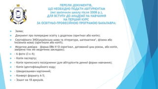 ПЕРЕЛІК ДОКУМЕНТІВ,
ЩО НЕОБХІДНО ПОДАТИ АБІТУРІЄНТАМ
(які закінчили школу після 2008 р.),
ДЛЯ ВСТУПУ ДО АКАДЕМІЇ НА НАВЧАННЯ
НА ПЕРШИЙ КУРС
ЗА ОСВІТНЬО-ПРОФЕСІЙНОЮ ПРОГРАМОЮ БАКАЛАВРА:
 Заява;
 Документ про попередню освіту з додатком (оригінал або копія);
 Сертифікати ЗНО(українська мова та література, математика*, фізика або
іноземна мова) (оригінали або копії);
 Медична довідка – форма 086-У/О (оригінал, датований цим роком, або копія,
завірена тим же медичним закладом);
 - 6 фото (3 х 4);
 - Копія паспорту;
 - Копія приписного посвідчення (для абітурієнтів денної форми навчання);
 - Копія ідентифікаційного коду;
 - Швидкозшивач картонний;
 - Конверт формату А-5;
 - Зошит на 18 аркушів.
 