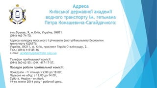 Адреса
Київської державної академії
водного транспорту ім. гетьмана
Петра Конашевича-Сагайдачного:
вул.Фрунзе, 9, м.Київ, Україна, 04071
(044) 463-74-70.
Адреса коледжу морського і річкового флоту(Факультету Економіки
транспорту КДАВТ):
Україна, 04211, м. Київ, проспект Героїв Сталінграду, 2.
Тел.: (044) 419-85-46
e-mail: academy@maritime.kiev.ua
Телефон приймальної комісії:
(044) 360-62-55; (044) 417-17-57.
Порядок роботи приймальної комісії:
Понеділок - П`ятниця з 9:00 до 18:00;
Перерва на обід: з 13:00 до 14:00;
Субота, Неділя - вихідні;
19-го липня 2014 року - робочий день.
 
