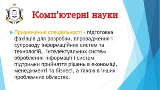 Комп'ютерні науки
 Призначення спеціальності – підготовка
фахівців для розробки, впровадження і
супроводу інформаційних систем та
технологій, інтелектуальних систем
оброблення інформації і систем
підтримки прийняття рішень в економіці,
менеджменті та бізнесі, а також в інших
проблемних областях.
 