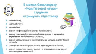 В межах бакалаврату
«Комп'ютерні науки»
студенти
отримують підготовку
 комп'ютерну;
 математичну ;
 економічну;
 знання з інформаційних систем та технологій,
 знання з систем підтримки прийняття рішень в економіко-
виробничих та бізнесових системах,
 знання математичних та інтелектуальних методів аналізу бізнес-
процесів,
 методів та комп’ютерних засобів прогнозування в бізнесі,
 знання та навички проектування та впровадження сучасних
інформаційних технологій.
 