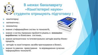  комп'ютерну;
 математичну ;
 економічну;
 знання з інформаційних систем та технологій,
 знання з систем підтримки прийняття рішень в економіко-
виробничих та бізнесових системах,
 знання математичних та інтелектуальних методів аналізу бізнес-
процесів,
 методів та комп’ютерних засобів прогнозування в бізнесі,
 знання та навички проектування та впровадження сучасних
інформаційних технологій.
В межах бакалаврату
«Комп'ютерні науки»
студенти отримують підготовку :
 