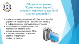 Обравши напрямок
“Комп’ютерні науки”,
студенти отримають достатні
знання для роботи:
• з комп’ютерними системами обробки інформації та
управління інформаційно - аналітичних систем;
• з інформаційними системами проектування;
• з системами штучного інтелекту та
програмного забезпечення
автоматизованих систем та ЕОМ,
• з інтелектуальними системами
обробки інформації і
прийняття рішень.
 