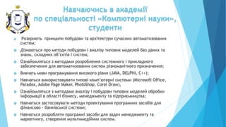 Навчаючись в академії
по спеціальності «Компютерні науки»,
студенти
 Розкриють принципи побудови та архітектури сучасних автоматизованих
систем;
 Дізнаються про методи побудови і аналізу типових моделей баз даних та
знань, складних об’єктів і систем;
 Ознайомляться з методами розроблення системного і прикладного
забезпечення для автоматизованих систем різноманітного призначення;
 Вивчать мови програмування високого рівня (JAVA, DELРНI, C++);
 Навчаться використовувати типові комп’ютерні системи (Microsoft Office,
Paradox, Adobe Page Maker, PhotoShop, Corel Draw),
 Ознайомляться з методами аналізу і побудови типових моделей обробки
інформації в області бізнесу, менеджменту та підприємництва;
 Навчаться застосовувати методи проектування програмних засобів для
фінансово - банківської системи;
 Навчаться розробляти програмні засоби для задач менеджменту та
маркетингу, створення мультимедійних систем.
 