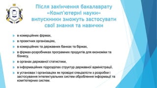 Після закінчення бакалаврату
«Комп'ютерні науки»
випускники зможуть застосувати
свої знання та навички
 в комерційних фірмах,
 в проектних організаціях,
 в комерційних та державних банках та біржах,
 в фірмах-розробниках програмних продуктів для економіки та
бізнесу,
 в органах державної статистики,
 в інформаційних підрозділах структур державної адміністрації,
 в установах і організаціях як провідні спеціалісти з розробки і
застосування інтелектуальних систем оброблення інформації та
комп'ютерних систем.
 