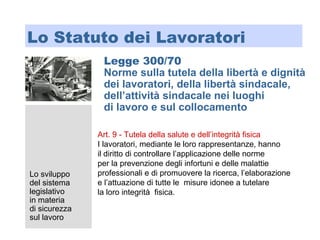 Lo sviluppo
del sistema
legislativo
in materia
di sicurezza
sul lavoro
Lo Statuto dei Lavoratori
Legge 300/70
Norme sulla tutela della libertà e dignità
dei lavoratori, della libertà sindacale,
dell’attività sindacale nei luoghi
di lavoro e sul collocamento
Art. 9 - Tutela della salute e dell’integrità fisica
I lavoratori, mediante le loro rappresentanze, hanno
il diritto di controllare l’applicazione delle norme
per la prevenzione degli infortuni e delle malattie
professionali e di promuovere la ricerca, l’elaborazione
e l’attuazione di tutte le misure idonee a tutelare
la loro integrità fisica.
 