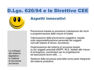 Prevenzione basata su procedure (valutazione dei rischi
e programmazione delle misure di tutela)
Valorizzazione della prevenzione soggettiva, basata
sulla responsabilizzazione personale dei soggetti
coinvolti (datore di lavoro, lavoratore)
Organizzazione del sistema di sicurezza basato
su più soggetti aziendali (RSPP, RLS, Addetti alle misure
di emergenza, coordinatori per la progettazione
ed esecuzione lavori edili, …)
Gestione della sicurezza aziendale come parte integrante
del sistema produttivo
Aspetti innovativi
Lo sviluppo
del sistema
legislativo
in materia
di sicurezza
sul lavoro
D.Lgs. 626/94 e le Direttive CEE
 