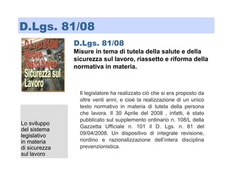 D.Lgs. 81/08
Misure in tema di tutela della salute e della
sicurezza sul lavoro, riassetto e riforma della
normativa in materia.
Lo sviluppo
del sistema
legislativo
in materia
di sicurezza
sul lavoro
D.Lgs. 81/08
Il legislatore ha realizzato ciò che si era proposto da
oltre venti anni, e cioè la realizzazione di un unico
testo normativo in materia di tutela della persona
che lavora. Il 30 Aprile del 2008 , infatti, è stato
pubblicato sul supplemento ordinario n. 108/L della
Gazzetta Ufficiale n. 101 il D. Lgs. n. 81 del
09/04/2008. Un dispositivo di integrale revisione,
riordino e razionalizzazione dell’intera disciplina
prevenzionistica.
 