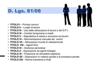 • TITOLO I – Principi comuni
• TITOLO II – Luoghi di lavoro
• TITOLO III – Uso delle attrezzature di lavoro e dei D.P.I.
• TITOLO IV – Cantieri temporanei o mobili
• TITOLO V – Segnaletica di salute e sicurezza sul lavoro
• TITOLO VI – Movimentazione manuale dei carichi
• TITOLO VII – Attrezzature munite di videoterminali
• TITOLO VIII – Agenti fisici
• TITOLO IX – Sostanze pericolose
• TITOLO X – Esposizione ad agenti biologici
• TITOLO XI – Protezione da atmosfere esplosive
• TITOLO XII – Disposizioni in materia penale e di procedura penale
• TITOLO XIII – Norme transitorie e finali
D. Lgs. 81/08
 