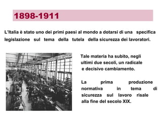 L’Italia è stato uno dei primi paesi al mondo a dotarsi di una specifica
legislazione sul tema della tutela della sicurezza dei lavoratori.
Tale materia ha subito, negli
ultimi due secoli, un radicale
e decisivo cambiamento.
La prima produzione
normativa in tema di
sicurezza sul lavoro risale
alla fine del secolo XIX.
1898-1911
 