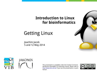 This presentation is available under the Creative Commons
Attribution-ShareAlike 3.0 Unported License. Please refer to
http://www.bits.vib.be/ if you use this presentation or parts
hereof.
Introduction to Linux
for bioinformatics
Getting Linux
Joachim Jacob
5 and 12 May 2014
 