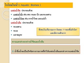 ไบโอมในน้า ( Aquatic Biomes )
แหล่งน้าจืด ประกอบด้วย
 แหล่งน้ำนิ่ง เช่น สระ หนอง บึง และทะเลสาบ
 แหล่งน้ำไหล เช่น ธารน้าไหล และแม่น้า
แหล่งน้าเค็ม ประกอบด้วย
 ทะเลสาบ
 ทะเล
 มหาสมุทร
ซึ่งพบในปริมำณมำก ร้อยละ 71 ของพื้นผิวโลก
และมีควำมลึกมำก
ความแตกต่างระหว่างน้าจืดและน้าเค็ม
 น้าขึ้นน้าลงเป็นปัจจัยทางกายภาพที่ทาให้แหล่งน้าเค็มแตกต่างจากแหล่งน้าจืด
 