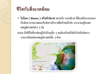 ชีวิตกับสิ่งแวดล้อม
 ไบโอม ( Biomes ) หรือชีวนิเวศ หมายถึง ระบบนิเวศ ที่มีองค์ประกอบของ
ปัจจัยทางกายภาพและปัจจัยทางชีวภาพที่คล้ายคลึงกัน กระจายอยู่ในเขต
เขตภูมิศาสตร์ต่าง ๆ กัน
@@@ สิ่งมีชีวิตที่อาศัยอยู่ในไบโอมนั้น ๆ จะต้องปรับตัวให้เข้ากับปัจจัยทาง
กายภาพในแต่ละเขตภูมิศาสตร์นั้น ๆ ด้วย
 