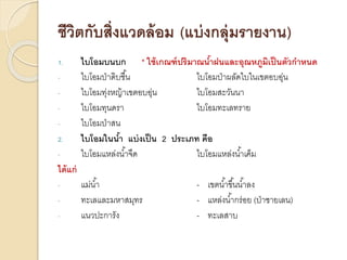ชีวิตกับสิ่งแวดล้อม (แบ่งกลุ่มรายงาน)
1. ไบโอมบนบก * ใช้เกณฑ์ปริมาณน้าฝนและอุณหภูมิเป็นตัวกาหนด
- ไบโอมป่าดิบชื้น ไบโอมป่าผลัดใบในเขตอบอุ่น
- ไบโอมทุ่งหญ้าเขตอบอุ่น ไบโอมสะวันนา
- ไบโอมทุนดรา ไบโอมทะเลทราย
- ไบโอมป่าสน
2. ไบโอมในน้า แบ่งเป็น 2 ประเภท คือ
- ไบโอมแหล่งน้าจืด ไบโอมแหล่งน้าเค็ม
ได้แก่
- แม่น้า - เขตน้าขึ้นน้าลง
- ทะเลและมหาสมุทร - แหล่งน้ากร่อย (ป่าชายเลน)
- แนวปะการัง - ทะเลสาบ
 