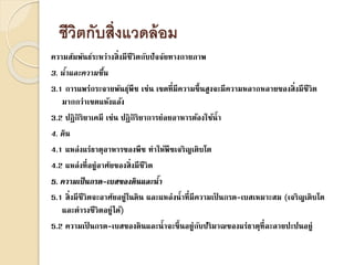 ชีวิตกับสิ่งแวดล้อม
ความสัมพันธ์ระหว่างสิ่งมีชีวิตกับปัจจัยทางกายภาพ
3. น้ำและควำมชื้น
3.1 การแพร่กระจายพันธุ์พืช เช่น เขตที่มีความชื้นสูงจะมีความหลากหลายของสิ่งมีชีวิต
มากกว่าเขตแห้งแล้ง
3.2 ปฏิกิริยาเคมี เช่น ปฏิกิริยาการย่อยอาหารต้องใช้น้า
4. ดิน
4.1 แหล่งแร่ธาตุอาหารของพืช ทาให้พืชเจริญเติบโต
4.2 แหล่งที่อยู่อาศัยของสิ่งมีชีวิต
5. ควำมเป็นกรด-เบสของดินและน้ำ
5.1 สิ่งมีชีวิตจะอาศัยอยู่ในดิน และแหล่งน้าที่มีความเป็ นกรด-เบสเหมาะสม (เจริญเติบโต
และดารงชีวิตอยู่ได้)
5.2 ความเป็ นกรด-เบสของดินและน้าจะขึ้นอยู่กับปริมาณของแร่ธาตุที่ละลายปะปนอยู่
 