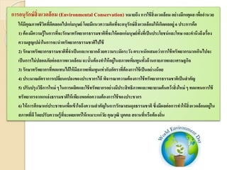 การอนุรักษ์สิ่งแวดล้อม (Environmental Conservation) หมายถึง การใช้สิ่งแวดล้อม อย่างมีเหตุผล เพื่ออานวย
ให้มีคุณภาพชีวิตที่ดีตลอดไปแก่มนุษย์ โดยมีแนวความคิดที่จะอนุรักษ์สิ่งแวดล้อมให้เกิดผลอยู่ 6 ประการคือ
1) ต้องมีความรู้ในการที่จะรักษาทรัพยากรธรรมชาติที่จะให้ผลแก่มนุษย์ทั้งที่เป็นประโยชน์และโทษ และคานึงถึงเรื่อง
ความสูญเปล่าในการจะนาทรัพยากรธรรมชาติไปใช้
2) รักษาทรัพยากรธรรมชาติที่จาเป็นและหายากด้วยความระมัดระวัง ตระหนักเสมอว่าการใช้ทรัพยากรมากเกินไปจะ
เป็นการไม่ปลอดภัยต่อสภาพแวดล้อมฉะนั้นต้องทาให้อยู่ในสภาพเพิ่มพูนทั้งด้านกายภาพและเศรษฐกิจ
3) รักษาทรัพยากรที่ทดแทนได้ให้มีสภาพเพิ่มพูนเท่ากับอัตราที่ต้องการใช้เป็นอย่างน้อย
4) ประมาณอัตราการเปลี่ยนแปลงของประชากรได้ พิจารณาความต้องการใช้ทรัพยากรธรรมชาติเป็นสาคัญ
5) ปรับปรุงวิธีการใหม่ ๆ ในการผลิตและใช้ทรัพยากรอย่างมีประสิทธิภาพและพยายามค้นคว้าสิ่งใหม่ ๆ ทดแทนการใช้
ทรัพยากรจากแหล่งธรรมชาติให้เพียงพอต่อความต้องการใช้ของประชากร
6) ให้การศึกษาแก่ประชาชนเพื่อเข้าใจถึงความสาคัญในการรักษาสมดุลธรรมชาติซึ่งมีผลต่อการทาให้สิ่งแวดล้อมอยู่ใน
สภาพที่ดี โดยปรับความรู้ที่จะเผยแพร่ให้เหมาะแก่วัย คุณวุฒิ บุคคล สถานที่หรือท้องถิ่น
 
