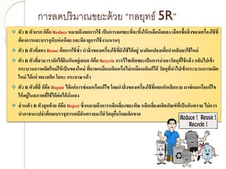 การลดปริมาณขยะด้วย “กลยุทธ์ 5R”
 ตัว R ตัวแรก ก็คือ Reduce หมายถึงลดการใช้ เป็นการลดขยะที่จะทิ้งให้เหลือน้อยลง เลือกซื้อสิ่งของเครื่องใช้ที่
ต้องการและบรรจุหีบห่อน้อย และมีอายุการใช้งานนานๆ
 ตัว R ตัวที่สอง Reuse คือการใช้ซ้า นาสิ่งของเครื่องใช้ที่ยังใช้ได้อยู่ มาดัดแปลงเพื่อนากลับมาใช้ใหม่
 ตัว R ตัวที่สาม เรามักได้ยินกันอยู่เสมอ ก็คือ Recycle การรีไซเคิลขยะเป็นการนาเอาวัสดุที่ใช้แล้ว กลับไปเข้า
กระบวนการผลิตใหม่ให้เป็นของใหม่ ที่อาจเหมือนเดิมหรือไม่เหมือนเดิมก็ได้ วัสดุที่นาไปเข้ากระบวนการผลิต
ใหม่ ได้แก่ พลาสติก โลหะ กระดาษ แก้ว
 ตัว R ตัวที่สี่ ก็คือ Repair ได้แก่การซ่อมหรือแก้ไข โดยนาสิ่งของเครื่องใช้ที่แตกหักเสียหาย มาซ่อมหรือแก้ไข
ให้อยู่ในสภาพที่ใช้ได้ต่อได้นั่นเอง
 ส่วนตัว R ตัวสุดท้าย ก็คือ Reject ซึ่งหมายถึงการหลีกเลี่ยงขยะพิษ หลีกเลี่ยงผลิตภัณฑ์ที่เป็นอันตราย ไม่ควร
นาภาชนะเปล่าที่เคยบรรจุสารเคมีอันตรายมาใส่วัสดุอื่นโดยเด็ดขาด
 