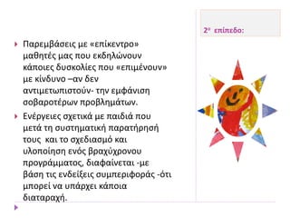 2ο επίπεδο:
 Παρεμβάσεις με «επίκεντρο»
μαθητές μας που εκδηλώνουν
κάποιες δυσκολίες που «επιμένουν»
με κίνδυνο –αν δεν
αντιμετωπιστούν- την εμφάνιση
σοβαροτέρων προβλημάτων.
 Ενέργειες σχετικά με παιδιά που
μετά τη συστηματική παρατήρησή
τους και το σχεδιασμό και
υλοποίηση ενός βραχύχρονου
προγράμματος, διαφαίνεται -με
βάση τις ενδείξεις συμπεριφοράς -ότι
μπορεί να υπάρχει κάποια
διαταραχή.
 