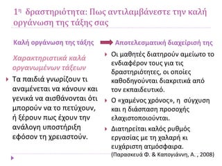 1η δραστηριότητα: Πως αντιλαμβάνεστε την καλή
οργάνωση της τάξης σας
Καλή οργάνωση της τάξης Αποτελεσματική διαχείρισή της
Χαρακτηριστικά καλά
οργανωμένων τάξεων
 Τα παιδιά γνωρίζουν τι
αναμένεται να κάνουν και
γενικά να αισθάνονται ότι
μπορούν να το πετύχουν,
ή ξέρουν πως έχουν την
ανάλογη υποστήριξη
εφόσον τη χρειαστούν.
 Οι μαθητές διατηρούν αμείωτο το
ενδιαφέρον τους για τις
δραστηριότητες, οι οποίες
καθοδηγούνται διακριτικά από
τον εκπαιδευτικό.
 Ο «χαμένος χρόνος», η σύγχυση
και η διάσπαση προσοχής
ελαχιστοποιούνται.
 Διατηρείται καλός ρυθμός
εργασίας με τη χαλαρή κι
ευχάριστη ατμόσφαιρα.
(Παρασκευά Φ. & Καπογιάννη, Α. , 2008)
 
