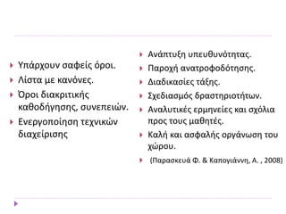 Υπάρχουν σαφείς όροι.
 Λίστα με κανόνες.
 Όροι διακριτικής
καθοδήγησης, συνεπειών.
 Ενεργοποίηση τεχνικών
διαχείρισης
 Ανάπτυξη υπευθυνότητας.
 Παροχή ανατροφοδότησης.
 Διαδικασίες τάξης.
 Σχεδιασμός δραστηριοτήτων.
 Αναλυτικές ερμηνείες και σχόλια
προς τους μαθητές.
 Καλή και ασφαλής οργάνωση του
χώρου.
 (Παρασκευά Φ. & Καπογιάννη, Α. , 2008)
 