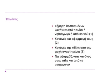 Κανόνες
 Τήρηση θεσπισμένων
κανόνων από παιδιά ή
νηπιαγωγό ή από κοινού (1)
 Κανόνες και εφαρμογή τους
(2)
 Κανόνες της τάξης από την
αρχή αναρτημένοι (3)
 Να εφαρμόζονται κανόνες
στην τάξη και από τη
νηπιαγωγό
 