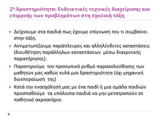 2η δραστηριότητα: Ενδεικτικές τεχνικές διαχείρισης και
επιρροής των προβλημάτων στη σχολική τάξη
 Δείχνουμε στα παιδιά πως έχουμε επίγνωση του τι συμβαίνει
στην τάξη.
 Αντιμετωπίζουμε παράπλευρες και αλληλένδετες καταστάσεις
(διευθέτηση παράλληλων καταστάσεων μέσω διακριτικής
παρατήρησης).
 Παρατηρούμε τον προσωπικό ρυθμό παρακολούθησης των
μαθητών μας καθώς κυλά μια δραστηριότητα (όχι μηχανική
διεκπεραίωσή της)
 Κατά την ενασχόλησή μας με ένα παιδί ή μια ομάδα παιδιών
προσπαθούμε τα υπόλοιπα παιδιά να μην μετατραπούν σε
παθητικό ακροατήριο.
 
