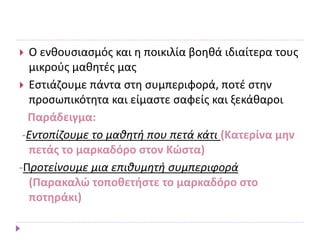  Ο ενθουσιασμός και η ποικιλία βοηθά ιδιαίτερα τους
μικρούς μαθητές μας
 Εστιάζουμε πάντα στη συμπεριφορά, ποτέ στην
προσωπικότητα και είμαστε σαφείς και ξεκάθαροι
Παράδειγμα:
-Εντοπίζουμε το μαθητή που πετά κάτι (Κατερίνα μην
πετάς το μαρκαδόρο στον Κώστα)
-Προτείνουμε μια επιθυμητή συμπεριφορά
(Παρακαλώ τοποθετήστε το μαρκαδόρο στο
ποτηράκι)
 
