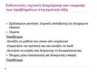 Ενδεικτικές τεχνικές διαχείρισης και επιρροής
των προβλημάτων στη σχολική τάξη
 Σχεδιασμένη αγνόηση (τεχνικές απόσβεσης) σε ελεγχόμενο
πλαίσιο.
 Σήματα
Παράδειγμα
-Κοιτάξτε το μαθητή που έκανε κάτι ενοχλητικό
-Σταματήστε την πρότασή σας και κοιτάξτε το παιδί
-Κουνήστε το κεφάλι σας δείχνοντας τη δυσαρέσκειά σας
 Έλεγχος μέσω προσέγγισης και διακριτικής επαφής
Παράδειγμα
 