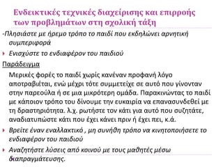 Ενδεικτικές τεχνικές διαχείρισης και επιρροής
των προβλημάτων στη σχολική τάξη
-Πλησιάστε με ήρεμο τρόπο το παιδί που εκδηλώνει αρνητική
συμπεριφορά
 Ενισχύστε το ενδιαφέρον του παιδιού
Παράδειγμα
Μερικές φορές το παιδί χωρίς κανέναν προφανή λόγο
αποτραβιέται, ενώ μέχρι τότε συμμετείχε σε αυτό που γίνονταν
στην παρεούλα ή σε μια μικρότερη ομάδα. Παρακινώντας το παιδί
με κάποιον τρόπο του δίνουμε την ευκαιρία να επανασυνδεθεί με
τη δραστηριότητα. λ.χ. ρωτήστε τον κάτι για αυτό που συζητάτε,
αναδιατυπώστε κάτι που έχει κάνει πριν ή έχει πει, κ.ά.
 Βρείτε έναν εναλλακτικό , μη συνήθη τρόπο να κινητοποιήσετε το
ενδιαφέρον του παιδιού
 Αναζητήστε λύσεις από κοινού με τους μαθητές μέσω
διαπραγμάτευσης.
 