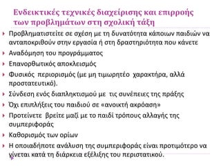 Ενδεικτικές τεχνικές διαχείρισης και επιρροής
των προβλημάτων στη σχολική τάξη
 Προβληματιστείτε σε σχέση με τη δυνατότητα κάποιων παιδιών να
ανταποκριθούν στην εργασία ή στη δραστηριότητα που κάνετε
 Αναδόμηση του προγράμματος
 Επανορθωτικός αποκλεισμός
 Φυσικός περιορισμός (με μη τιμωρητέο χαρακτήρα, αλλά
προστατευτικό).
 Σύνδεση ενός διαπληκτισμού με τις συνέπειες της πράξης
 Όχι επιπλήξεις του παιδιού σε «ανοικτή ακρόαση»
 Προτείνετε βρείτε μαζί με το παιδί τρόπους αλλαγής της
συμπεριφοράς
 Καθορισμός των ορίων
 Η οποιαδήποτε ανάλυση της συμπεριφοράς είναι προτιμότερο να
γίνεται κατά τη διάρκεια εξέλιξης του περιστατικού.
 