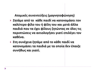 Ατομικές συνεντεύξεις (μαγνητοφώνηση)
 Ζητάμε από το κάθε παιδί να κατονομάσει τον
καλύτερο φίλο του ή φίλη του και μετά άλλα
παιδιά που τα έχει φίλους ζητώντας σε όλες τις
περιπτώσεις να αιτιολογήσει γιατί επιλέγει τον
καθένα.
 Στη συνέχεια ζητάμε από το κάθε παιδί να
κατονομάσει τα παιδιά με τα οποία δεν έπαιζε
συνήθως και γιατί.
 