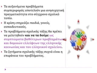  Τα αυξανόμενα προβλήματα
συμπεριφοράς αποτελούν μια ανησυχητική
πραγματικότητα στο σύγχρονο σχολικό
τοπίο.
 Η κρίση επηρεάζει παιδιά, γονείς,
εκπαιδευτικούς.
 Τα προβλήματα σχολικής τάξης θα πρέπει
να μελετηθούν και να τα δούμε ως
συμπτώματα βαθύτερων προβλημάτων
και δομικών ελλείψεων της ελληνικής
κοινωνίας και του ελληνικού σχολείου.
 Τα ζητήματα σχολικής τάξης συχνά είναι η
επιφάνεια του προβλήματος.
 